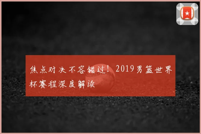 焦点对决不容错过！2019男篮世界杯赛程深度解读