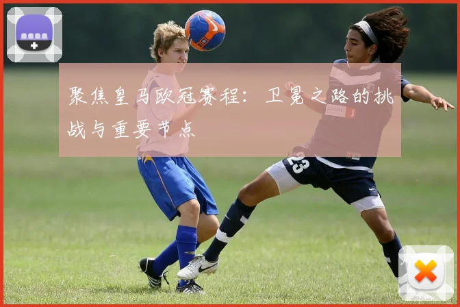 聚焦皇马欧冠赛程:卫冕之路的挑战与重要节点