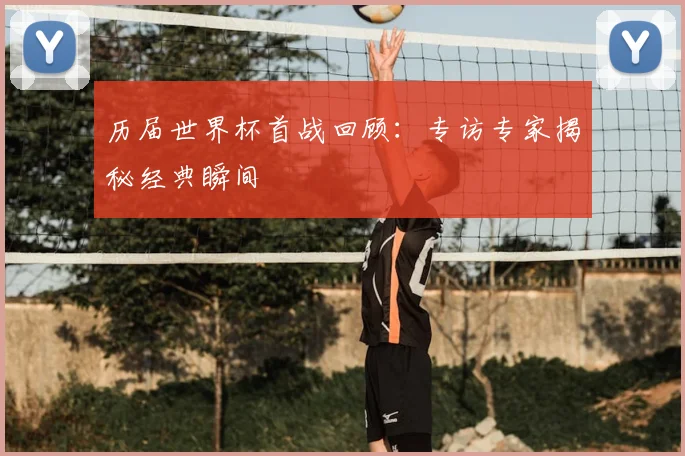 历届世界杯首战回顾：专访专家揭秘经典瞬间