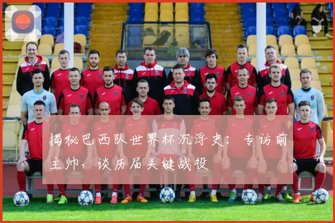 揭秘巴西队世界杯沉浮史：专访前主帅，谈历届关键战役
