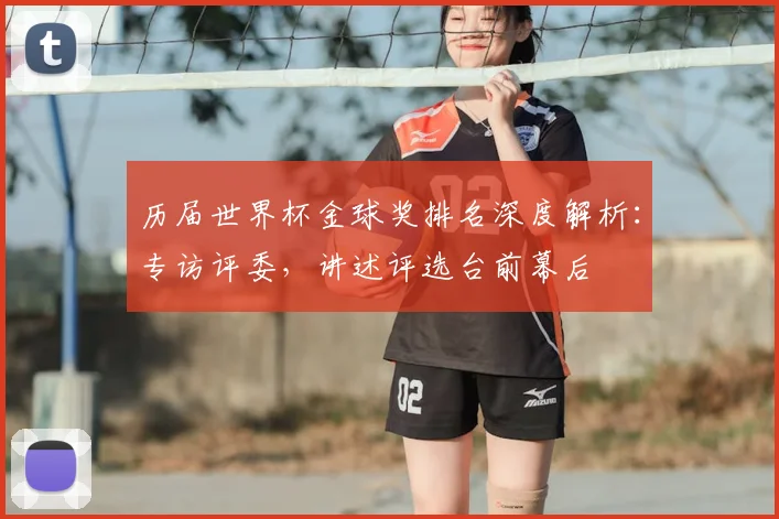 历届世界杯金球奖排名深度解析：专访评委，讲述评选台前幕后