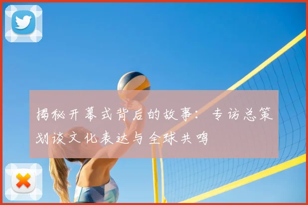 揭秘开幕式背后的故事：专访总策划谈文化表达与全球共鸣