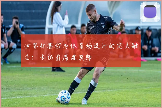世界杯赛程与体育场设计的完美融合：专访首席建筑师