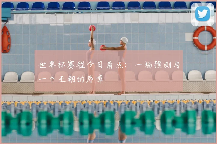 世界杯赛程今日看点：一场预测与一个王朝的序章