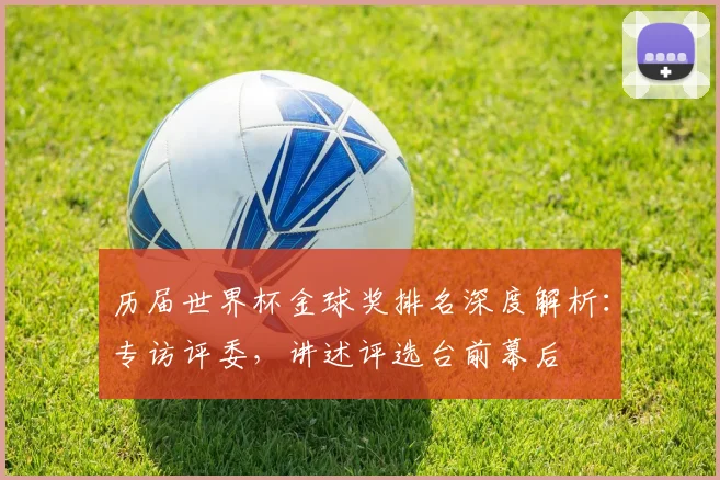 历届世界杯金球奖排名深度解析：专访评委，讲述评选台前幕后