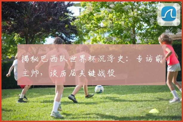 揭秘巴西队世界杯沉浮史：专访前主帅，谈历届关键战役