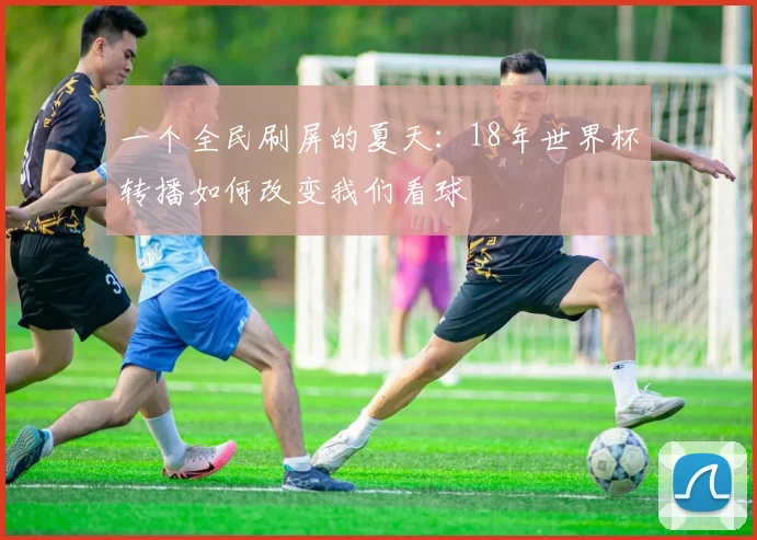 一个全民刷屏的夏天:18年世界杯转播如何改变我们看球