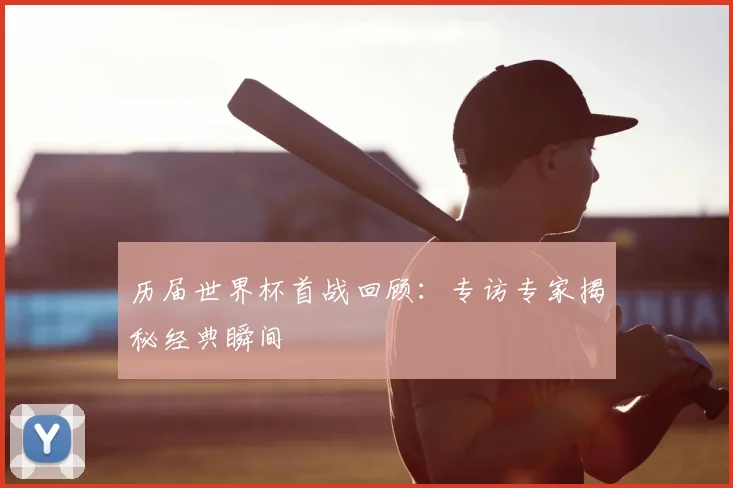 历届世界杯首战回顾：专访专家揭秘经典瞬间