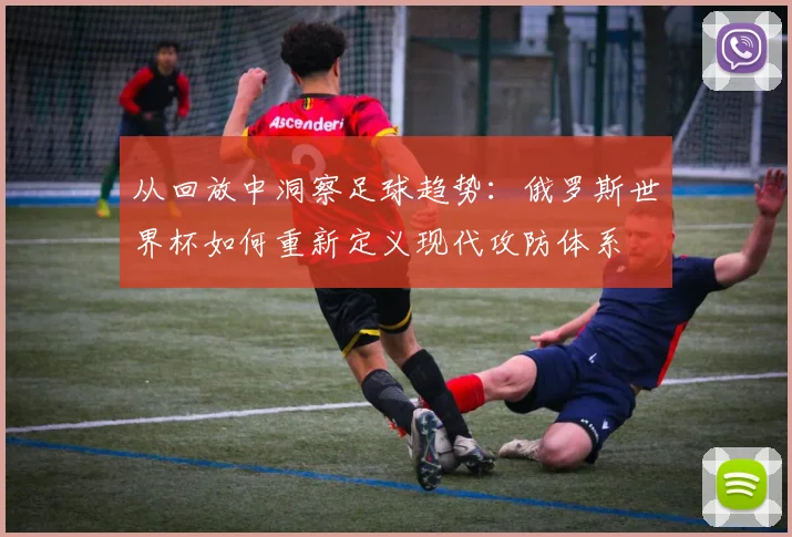 从回放中洞察足球趋势:俄罗斯世界杯如何重新定义现代攻防体系